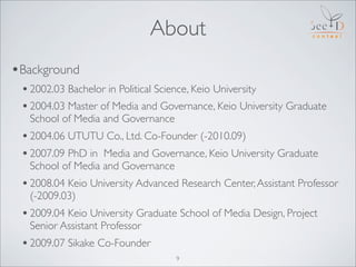 About
•Background
 • 2002.03 Bachelor in Political Science, Keio University
 • 2004.03 Master of Media and Governance, Kei...