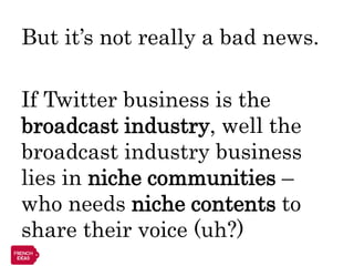 But it’s not really a bad news.

If Twitter business is the
broadcast industry, well the
broadcast industry business
lies in niche communities –
who needs niche contents to
share their voice (uh?)
 