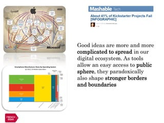 Good ideas are more and more
complicated to spread in our
digital ecosystem. As tools
allow an easy access to public
sphere, they paradoxically
also shape stronger borders
and boundaries
 