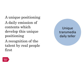 A unique positioning
A daily emission of
contents which            Unique
develop this unique     transmedia
positioning             daily teller
A recognition of the
talent by real people
first
 