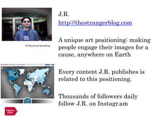 J.R.
                     http://thestrangerblog.com

                     A unique art positioning: making
© Mohamed Nanabhay
                     people engage their images for a
                     cause, anywhere on Earth

                     Every content J.R. publishes is
                     related to this positioning.

                     Thousands of followers daily
                     follow J.R. on Instagr.am
 