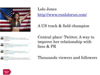 Lolo Jones
http://www.runlolorun.com/

A US track & field champion

Central place: Twitter. A way to
improve her relationship with
fans & PR

Thousands viewers and followers
 