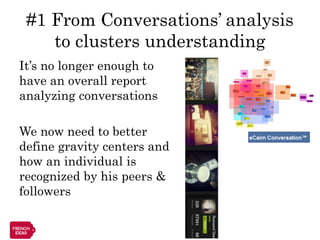 #1 From Conversations’ analysis
    to clusters understanding
It’s no longer enough to
have an overall report
analyzing conversations

We now need to better
define gravity centers and
how an individual is
recognized by his peers &
followers
 
