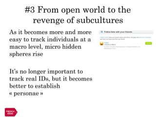 #3 From open world to the
       revenge of subcultures
As it becomes more and more
easy to track individuals at a
macro level, micro hidden
spheres rise

It’s no longer important to
track real IDs, but it becomes
better to establish
« personae »
 