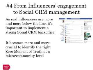 #4 From Influencers’ engagement
   to Social CRM management
As real influencers are more
and more below the line, it’s
important to implement a
strong Social CRM backoffice

It becomes more and more
crucial to identify the right
Zero Moment of Truth at a
micro-community level
 