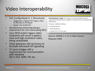Video Interoperability
• SVC Config Mode 0, 1 (Simulcast)
      – Suggestion is Mode 0 for legacy video
        (H.264 AVC or RTVideo)
      – Mode 1 for H.264 SVC
•   Simultaneous streaming being a
    requirement for non-transcoding MCU
• Lync 2010 and/or legacy video
  endpoints will result in gallery                    Source: MSDN 2.2.12.2 Video Source
  view and high resolution video                      Request (VSR)
  being unavailable
• Video gateways still necessary to
  facilitate Microsoft SIP signalling
• 3rd party bridges still a
  requirement for communication
  with standard
  SIP, H.323, ISDN, TIP, etc.


30/07/2012               Microsoft Unified Communications User Group London (MUCUGL)       11
 