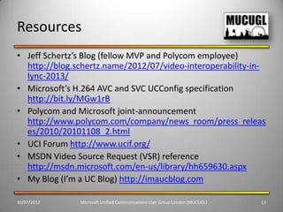 Resources
• Jeff Schertz’s Blog (fellow MVP and Polycom employee)
  http://blog.schertz.name/2012/07/video-interoperability-in-
  lync-2013/
• Microsoft’s H.264 AVC and SVC UCConfig specification
  http://bit.ly/MGw1rB
• Polycom and Microsoft joint-announcement
  http://www.polycom.com/company/news_room/press_releas
  es/2010/20101108_2.html
• UCI Forum http://www.ucif.org/
• MSDN Video Source Request (VSR) reference
  http://msdn.microsoft.com/en-us/library/hh659630.aspx
• My Blog (I’m a UC Blog) http://imaucblog.com

30/07/2012     Microsoft Unified Communications User Group London (MUCUGL)   13
 