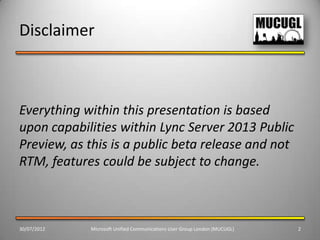 Disclaimer



Everything within this presentation is based
upon capabilities within Lync Server 2013 Public
Preview, as this is a public beta release and not
RTM, features could be subject to change.



30/07/2012   Microsoft Unified Communications User Group London (MUCUGL)   2
 