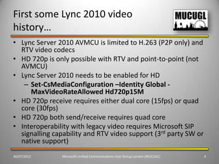 First some Lync 2010 video
history…
• Lync Server 2010 AVMCU is limited to H.263 (P2P only) and
  RTV video codecs
• HD 720p is only possible with RTV and point-to-point (not
  AVMCU)
• Lync Server 2010 needs to be enabled for HD
   – Set-CsMediaConfiguration –Identity Global -
     MaxVideoRateAllowed Hd720p15M
• HD 720p receive requires either dual core (15fps) or quad
  core (30fps)
• HD 720p both send/receive requires quad core
• Interoperability with legacy video requires Microsoft SIP
  signalling capability and RTV video support (3rd party SW or
  native support)
30/07/2012     Microsoft Unified Communications User Group London (MUCUGL)   4
 