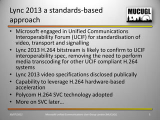 Lync 2013 a standards-based
approach
• Microsoft engaged in Unified Communications
  Interoperability Forum (UCIF) for standardisation of
  video, transport and signalling
• Lync 2013 H.264 bitstream is likely to confirm to UCIF
  interoperability spec, removing the need to perform
  media transcoding for other UCIF compliant H.264
  systems
• Lync 2013 video specifications disclosed publically
• Capability to leverage H.264 hardware-based
  acceleration
• Polycom H.264 SVC technology adopted
• More on SVC later…
30/07/2012    Microsoft Unified Communications User Group London (MUCUGL)   5
 