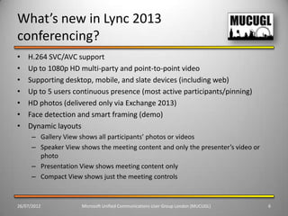 What’s new in Lync 2013
conferencing?
•   H.264 SVC/AVC support
•   Up to 1080p HD multi-party and point-to-point video
•   Supporting desktop, mobile, and slate devices (including web)
•   Up to 5 users continuous presence (most active participants/pinning)
•   HD photos (delivered only via Exchange 2013)
•   Face detection and smart framing (demo)
•   Dynamic layouts
      – Gallery View shows all participants’ photos or videos
      – Speaker View shows the meeting content and only the presenter’s video or
        photo
      – Presentation View shows meeting content only
      – Compact View shows just the meeting controls



26/07/2012            Microsoft Unified Communications User Group London (MUCUGL)   6
 