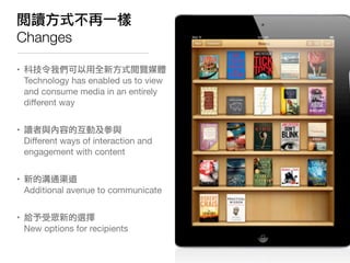 閱讀方式不再一樣
Changes

• 科技令我們可以用全新方式閱覽媒體
  Technology has enabled us to view
  and consume media in an entirely
  diﬀerent way


• 讀者與內容的互動及參與
  Diﬀerent ways of interaction and
  engagement with content


• 新的溝通渠道
  Additional avenue to communicate


• 給予受眾新的選擇
  New options for recipients
 