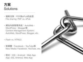 方案
Solutions

• 檔案分享：PDF與ePub的迷思
  File sharing: PDF vs. ePub


• 網站內容管理系統：AutoWeb、
  WordPress、Blogger等
  Content Management System:
  AutoWeb, WordPress, Blogger, etc.


• Flash vs. HTML5


• 新媒體：Facebook、YouTube等
  New Media: Facebook, YouTube, etc.


• 程式：iOS、Android、Web App
  App: iOS, Android, Web App
 