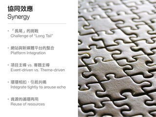 協同效應
Synergy

• 「長尾」的挑戰
  Challenge of “Long Tail”


• 網站與新媒體平台的整合
  Platform Integration


• 項目主導 vs. 專題主導
  Event-driven vs. Theme-driven


• 環環相扣，引起共鳴
  Integrate tightly to arouse echo


• 資源的循環再用
  Reuse of resources
 