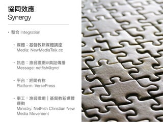 協同效應
Synergy

• 整合 Integration


  • 媒體：基督教新媒體講座
    Media: NewMediaTalk.cc


  • 訊息：漁翁撒網@真証傳播
    Message: netﬁsh@gnci


  • 平台：經聞有祢
    Platform: VersePress


  • 事工：漁翁撒網｜基督教新媒體
    運動
    Ministry: NetFish Christian New
    Media Movement
 