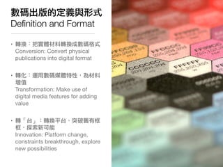 數碼出版的定義與形式
Deﬁnition and Format

• 轉換：把實體材料轉換成數碼格式
  Conversion: Convert physical
  publications into digital format


• 轉化：運用數碼媒體特性，為材料
  增值
  Transformation: Make use of
  digital media features for adding
  value


• 轉「台」：轉換平台，突破舊有框
  框，探索新可能
  Innovation: Platform change,
  constraints breakthrough, explore
  new possibilities
 