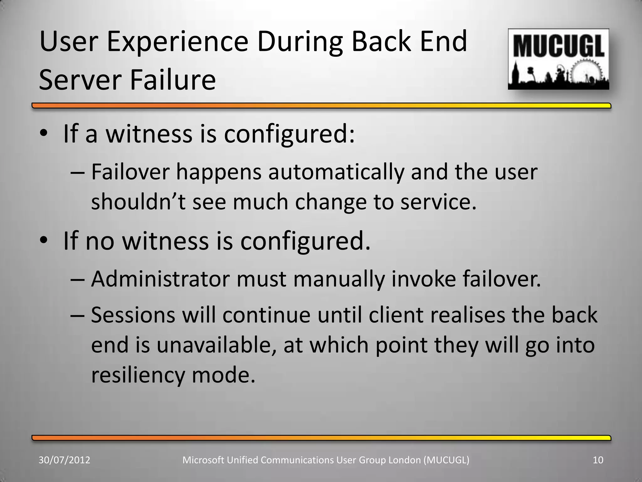 User Experience During Back End
Server Failure
• If a witness is configured:
      – Failover happens automatically and the user
        shouldn’t see much change to service.
• If no witness is configured.
      – Administrator must manually invoke failover.
      – Sessions will continue until client realises the back
        end is unavailable, at which point they will go into
        resiliency mode.


30/07/2012       Microsoft Unified Communications User Group London (MUCUGL)   10
 