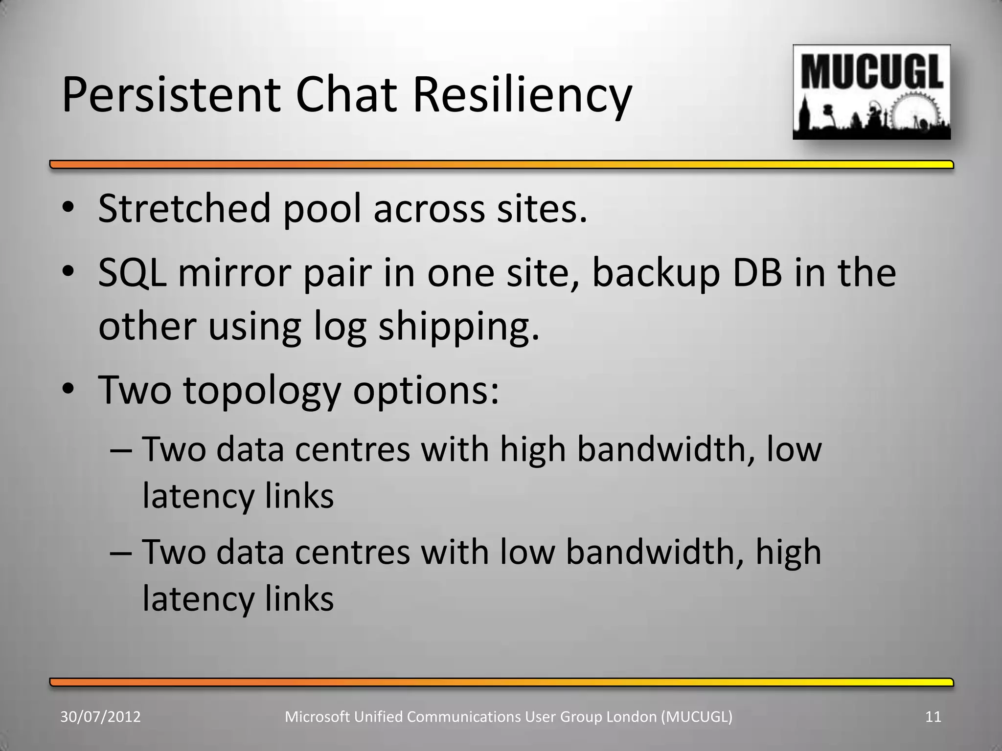 Persistent Chat Resiliency
• Stretched pool across sites.
• SQL mirror pair in one site, backup DB in the
  other using log shipping.
• Two topology options:
      – Two data centres with high bandwidth, low
        latency links
      – Two data centres with low bandwidth, high
        latency links

30/07/2012      Microsoft Unified Communications User Group London (MUCUGL)   11
 