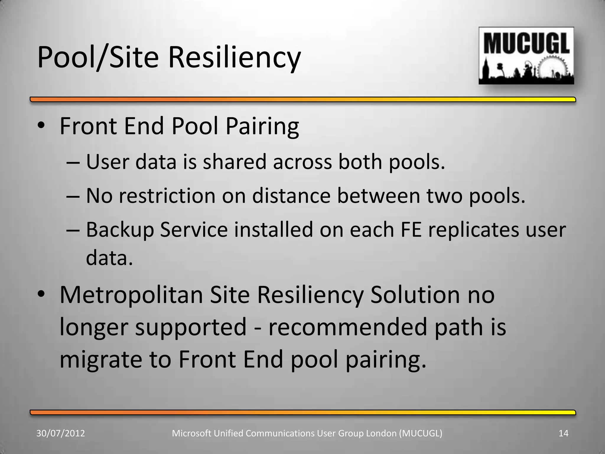 Pool/Site Resiliency
• Front End Pool Pairing
      – User data is shared across both pools.
      – No restriction on distance between two pools.
      – Backup Service installed on each FE replicates user
        data.
• Metropolitan Site Resiliency Solution no
  longer supported - recommended path is
  migrate to Front End pool pairing.

30/07/2012       Microsoft Unified Communications User Group London (MUCUGL)   14
 