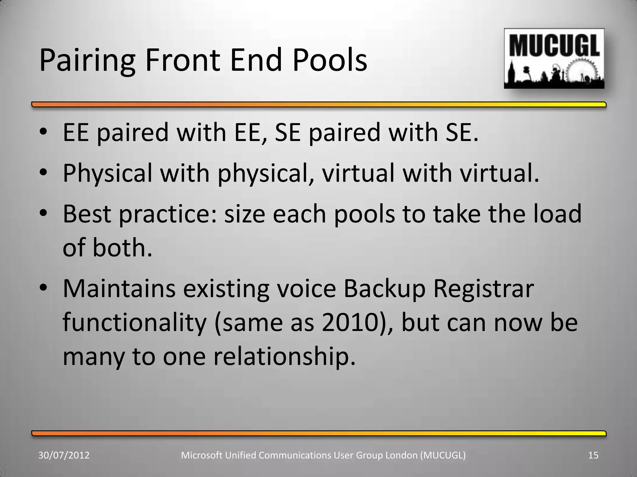 Pairing Front End Pools
• EE paired with EE, SE paired with SE.
• Physical with physical, virtual with virtual.
• Best practice: size each pools to take the load
  of both.
• Maintains existing voice Backup Registrar
  functionality (same as 2010), but can now be
  many to one relationship.


30/07/2012   Microsoft Unified Communications User Group London (MUCUGL)   15
 