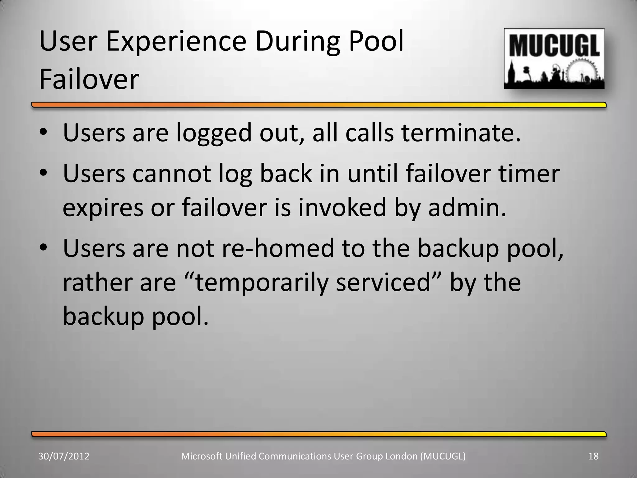 User Experience During Pool
Failover
• Users are logged out, all calls terminate.
• Users cannot log back in until failover timer
  expires or failover is invoked by admin.
• Users are not re-homed to the backup pool,
  rather are “temporarily serviced” by the
  backup pool.



30/07/2012   Microsoft Unified Communications User Group London (MUCUGL)   18
 