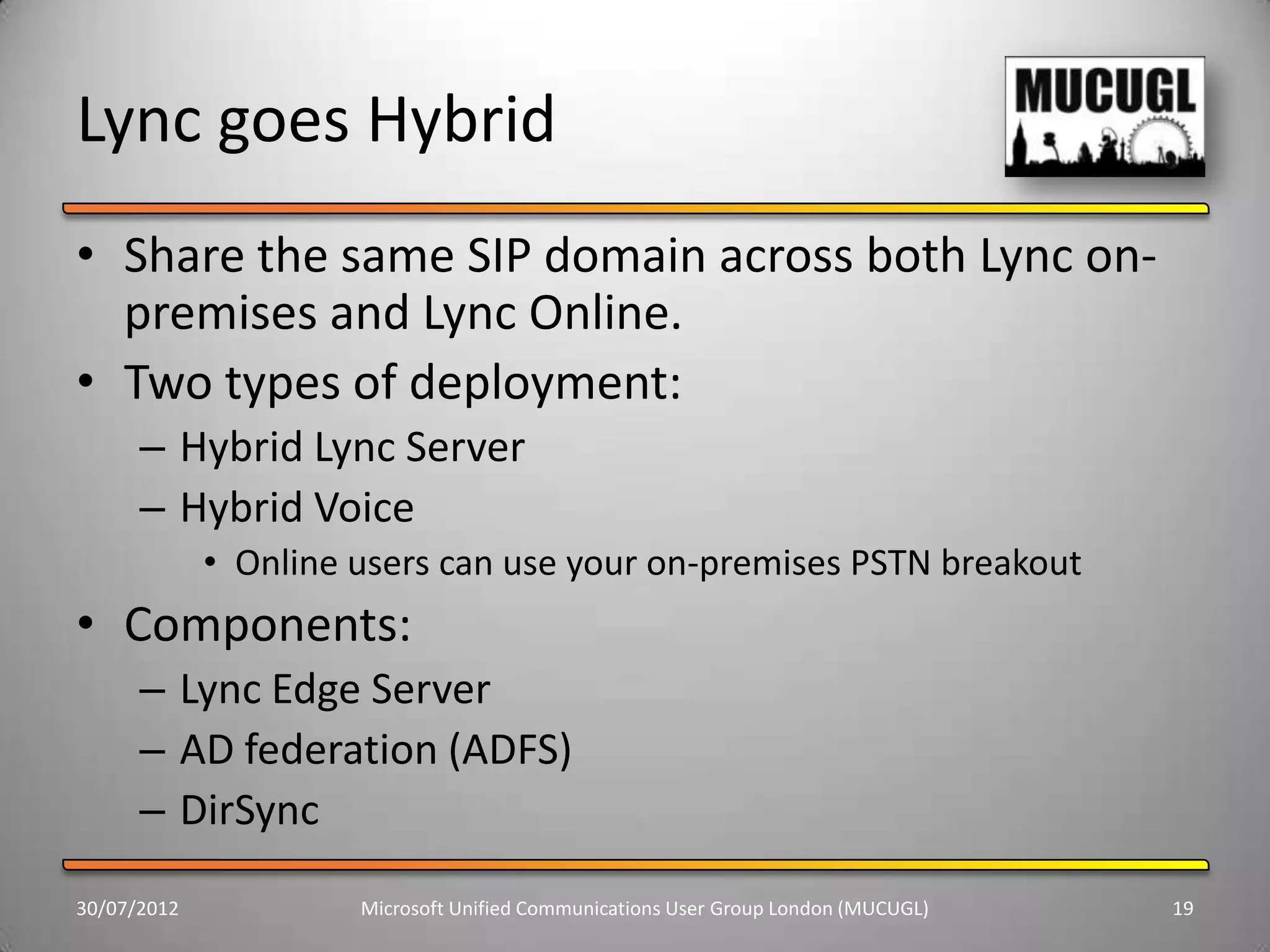 Lync goes Hybrid
• Share the same SIP domain across both Lync on-
  premises and Lync Online.
• Two types of deployment:
      – Hybrid Lync Server
      – Hybrid Voice
             • Online users can use your on-premises PSTN breakout
• Components:
      – Lync Edge Server
      – AD federation (ADFS)
      – DirSync
30/07/2012            Microsoft Unified Communications User Group London (MUCUGL)   19
 