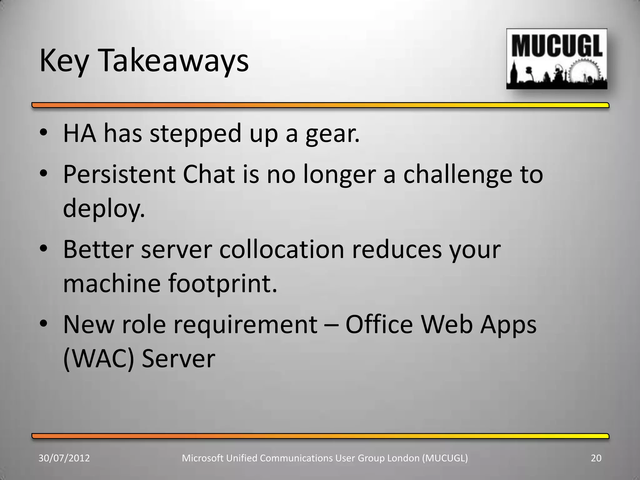 Key Takeaways
• HA has stepped up a gear.
• Persistent Chat is no longer a challenge to
  deploy.
• Better server collocation reduces your
  machine footprint.
• New role requirement – Office Web Apps
  (WAC) Server


30/07/2012   Microsoft Unified Communications User Group London (MUCUGL)   20
 