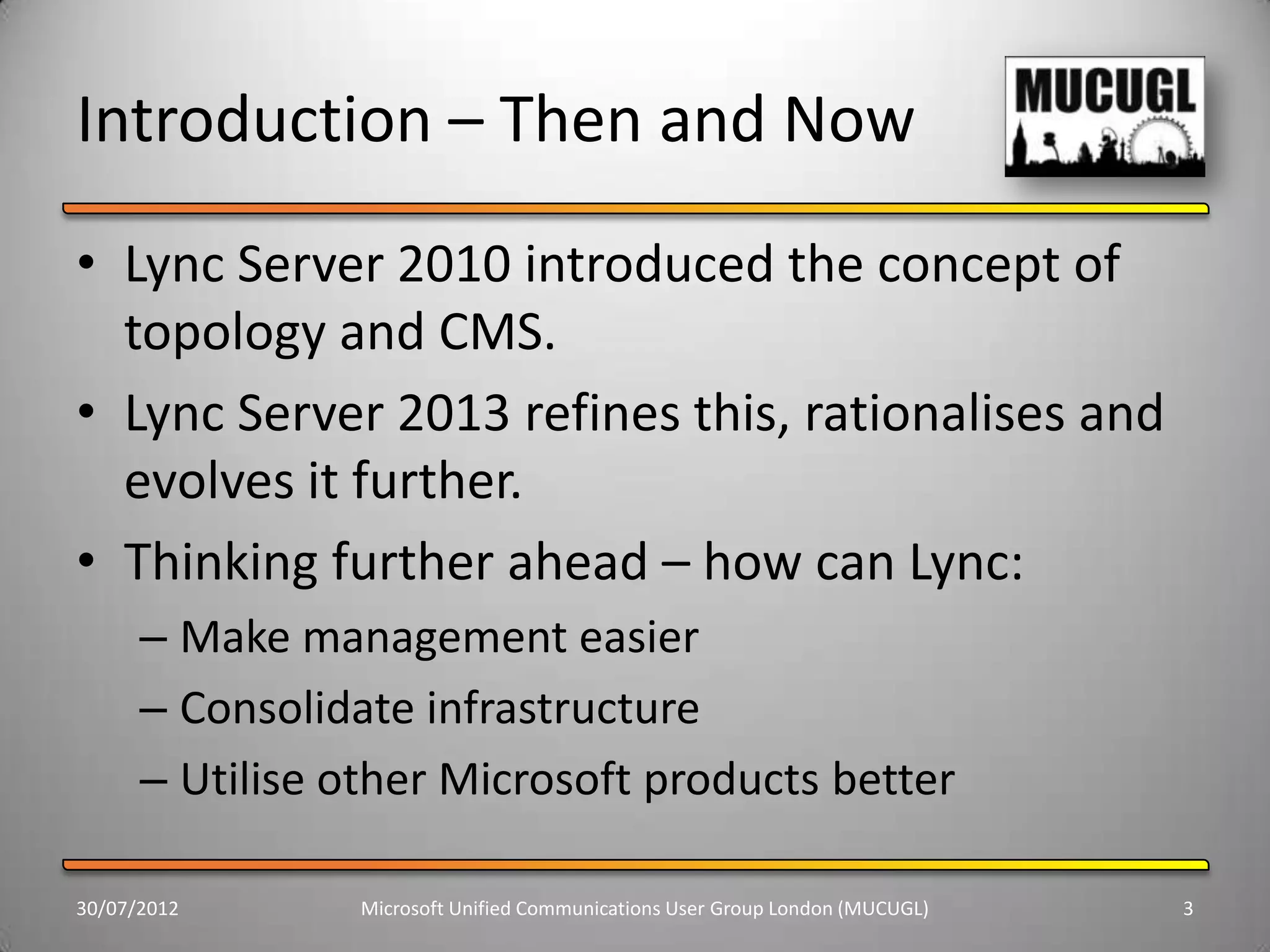 Introduction – Then and Now
• Lync Server 2010 introduced the concept of
  topology and CMS.
• Lync Server 2013 refines this, rationalises and
  evolves it further.
• Thinking further ahead – how can Lync:
      – Make management easier
      – Consolidate infrastructure
      – Utilise other Microsoft products better

30/07/2012       Microsoft Unified Communications User Group London (MUCUGL)   3
 