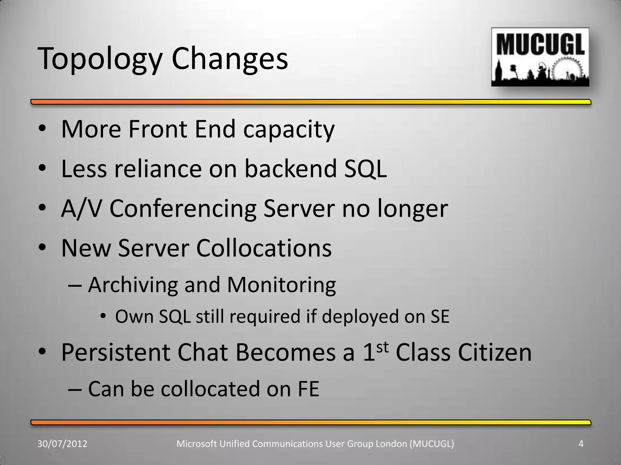 Topology Changes
•   More Front End capacity
•   Less reliance on backend SQL
•   A/V Conferencing Server no longer
•   New Server Collocations
      – Archiving and Monitoring
             • Own SQL still required if deployed on SE
• Persistent Chat Becomes a 1st Class Citizen
      – Can be collocated on FE

30/07/2012            Microsoft Unified Communications User Group London (MUCUGL)   4
 