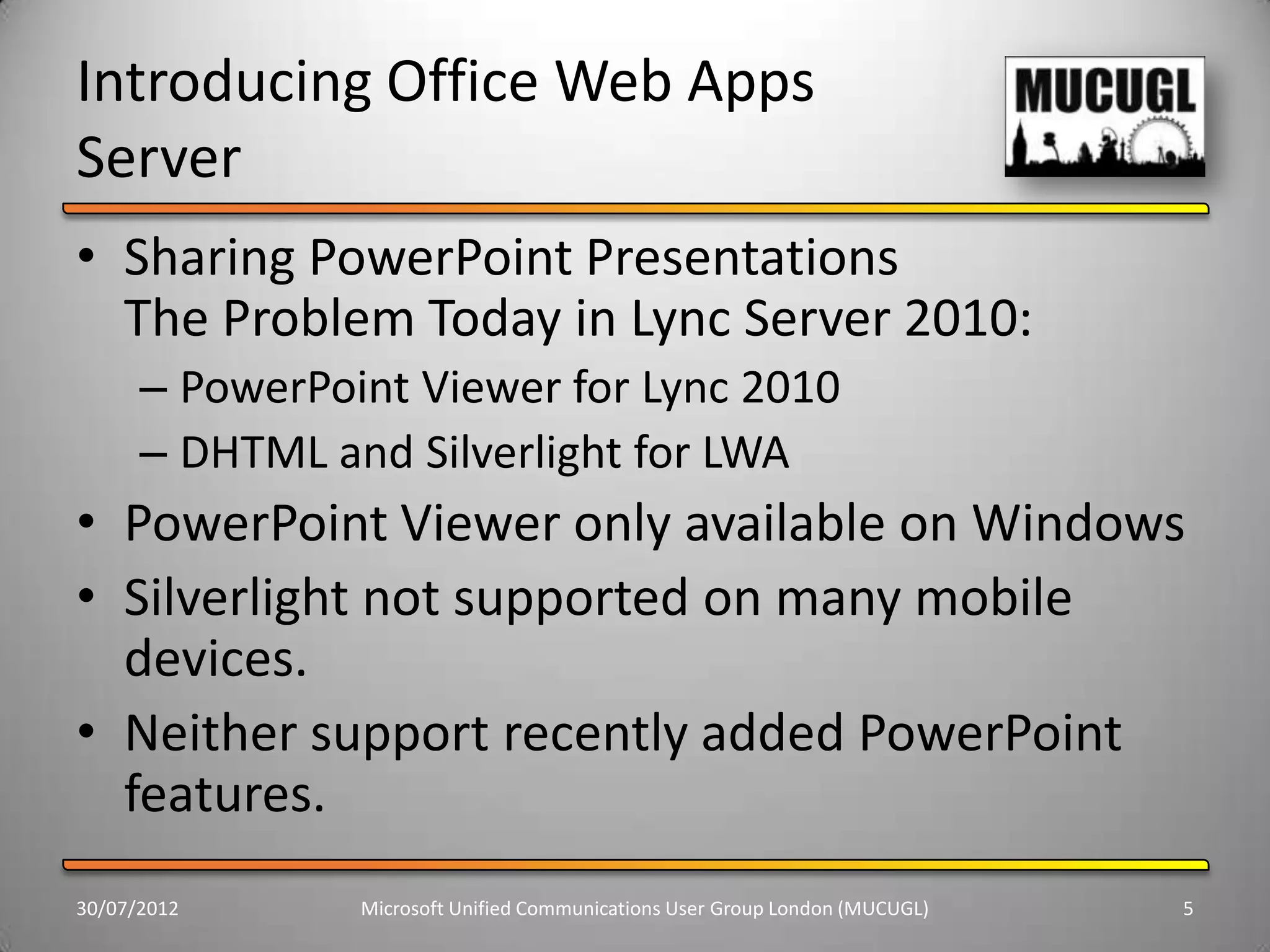 Introducing Office Web Apps
Server
• Sharing PowerPoint Presentations
  The Problem Today in Lync Server 2010:
      – PowerPoint Viewer for Lync 2010
      – DHTML and Silverlight for LWA
• PowerPoint Viewer only available on Windows
• Silverlight not supported on many mobile
  devices.
• Neither support recently added PowerPoint
  features.
30/07/2012      Microsoft Unified Communications User Group London (MUCUGL)   5
 