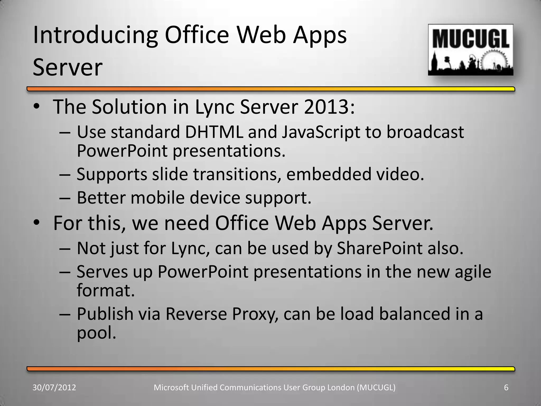 Introducing Office Web Apps
Server
• The Solution in Lync Server 2013:
      – Use standard DHTML and JavaScript to broadcast
        PowerPoint presentations.
      – Supports slide transitions, embedded video.
      – Better mobile device support.
• For this, we need Office Web Apps Server.
      – Not just for Lync, can be used by SharePoint also.
      – Serves up PowerPoint presentations in the new agile
        format.
      – Publish via Reverse Proxy, can be load balanced in a
        pool.

30/07/2012       Microsoft Unified Communications User Group London (MUCUGL)   6
 