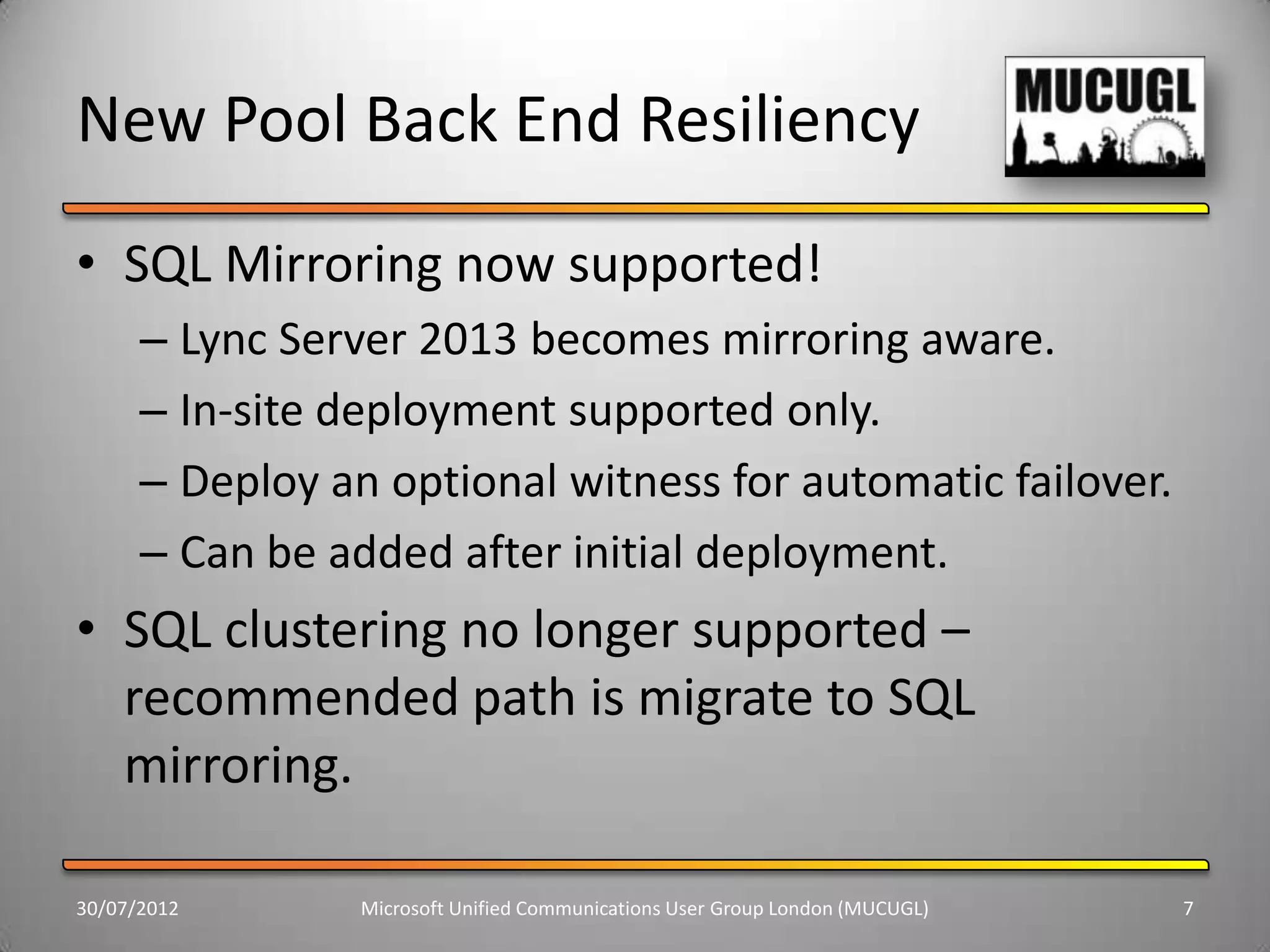 New Pool Back End Resiliency
• SQL Mirroring now supported!
      – Lync Server 2013 becomes mirroring aware.
      – In-site deployment supported only.
      – Deploy an optional witness for automatic failover.
      – Can be added after initial deployment.
• SQL clustering no longer supported –
  recommended path is migrate to SQL
  mirroring.

30/07/2012       Microsoft Unified Communications User Group London (MUCUGL)   7
 