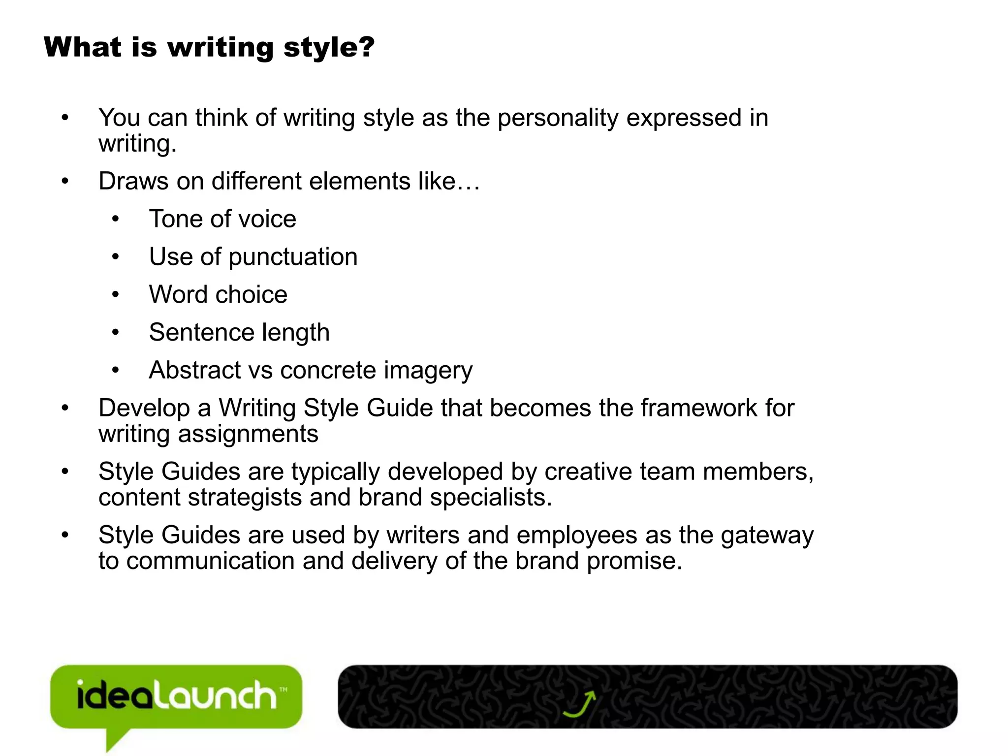 What is writing style?

 •   You can think of writing style as the personality expressed in
     writing.
 •   Draws on different elements like…
      • Tone of voice
      • Use of punctuation
      • Word choice
      • Sentence length
      • Abstract vs concrete imagery
 •   Develop a Writing Style Guide that becomes the framework for
     writing assignments
 •   Style Guides are typically developed by creative team members,
     content strategists and brand specialists.
 •   Style Guides are used by writers and employees as the gateway
     to communication and delivery of the brand promise.
 