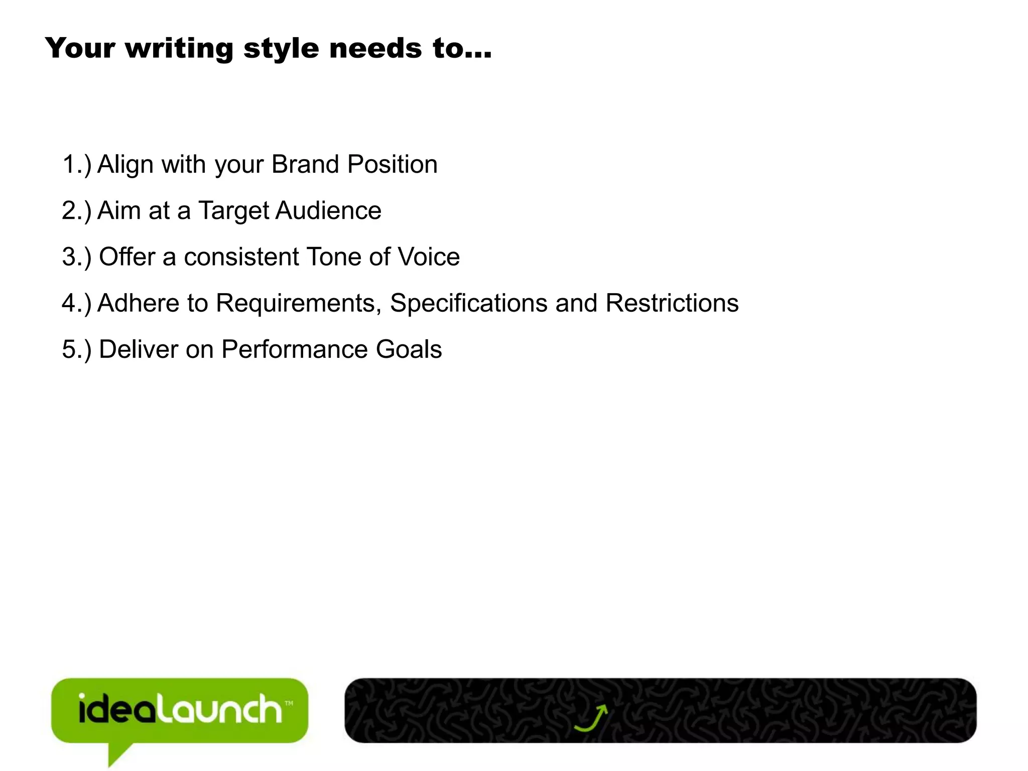 Your writing style needs to…



 1.) Align with your Brand Position
 2.) Aim at a Target Audience
 3.) Offer a consistent Tone of Voice
 4.) Adhere to Requirements, Specifications and Restrictions
 5.) Deliver on Performance Goals
 