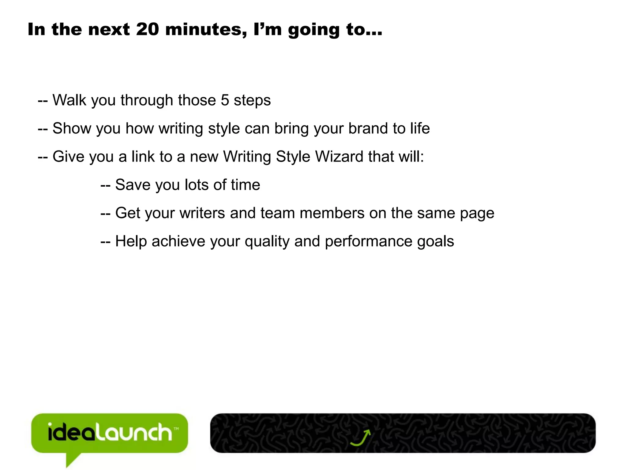 In the next 20 minutes, I’m going to…



 -- Walk you through those 5 steps
 -- Show you how writing style can bring your brand to life
 -- Give you a link to a new Writing Style Wizard that will:
          -- Save you lots of time
          -- Get your writers and team members on the same page
          -- Help achieve your quality and performance goals
 