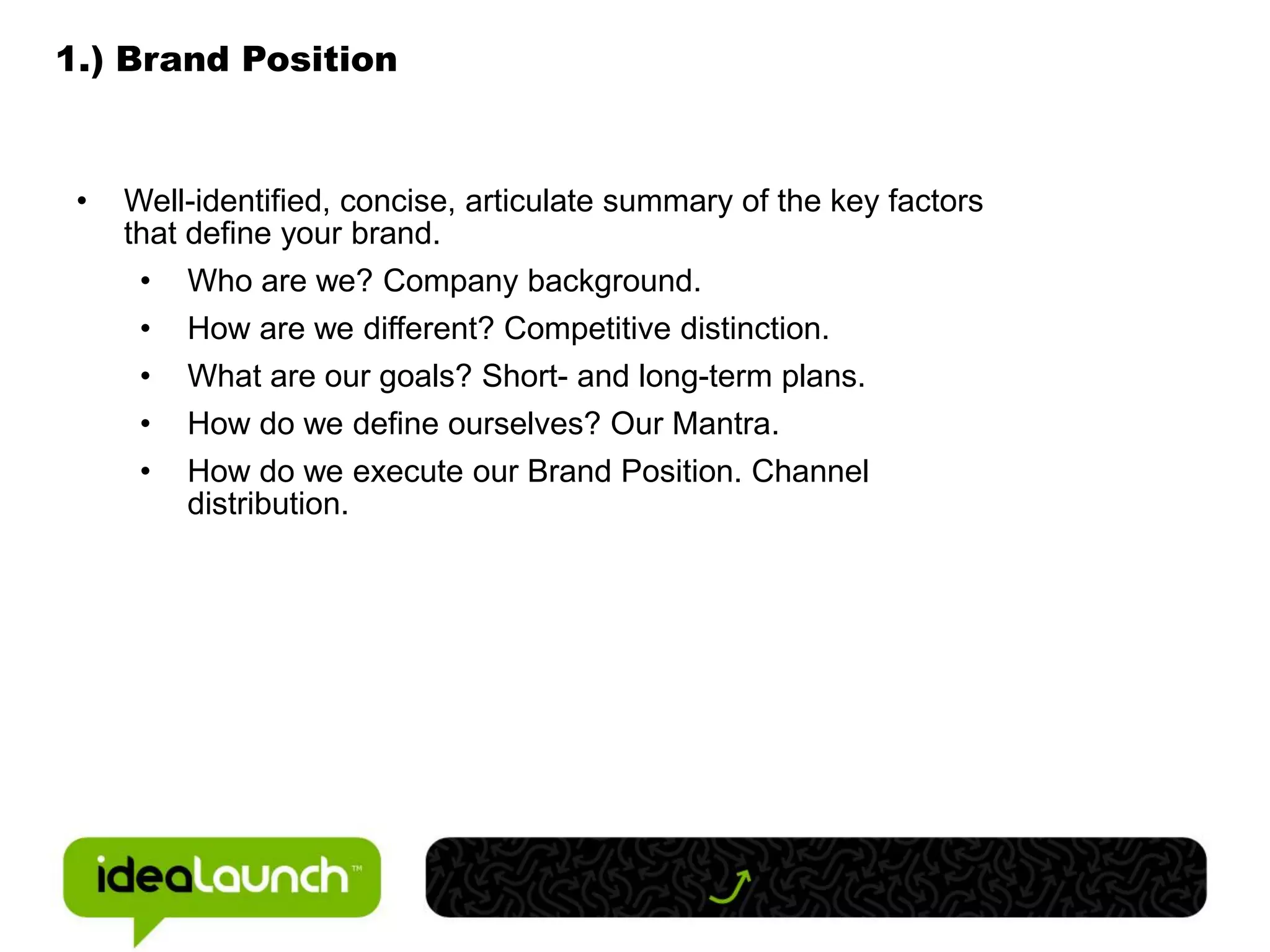 1.) Brand Position


 •   Well-identified, concise, articulate summary of the key factors
     that define your brand.
      • Who are we? Company background.
      •   How are we different? Competitive distinction.
      •   What are our goals? Short- and long-term plans.
      •   How do we define ourselves? Our Mantra.
      •   How do we execute our Brand Position. Channel
          distribution.
 