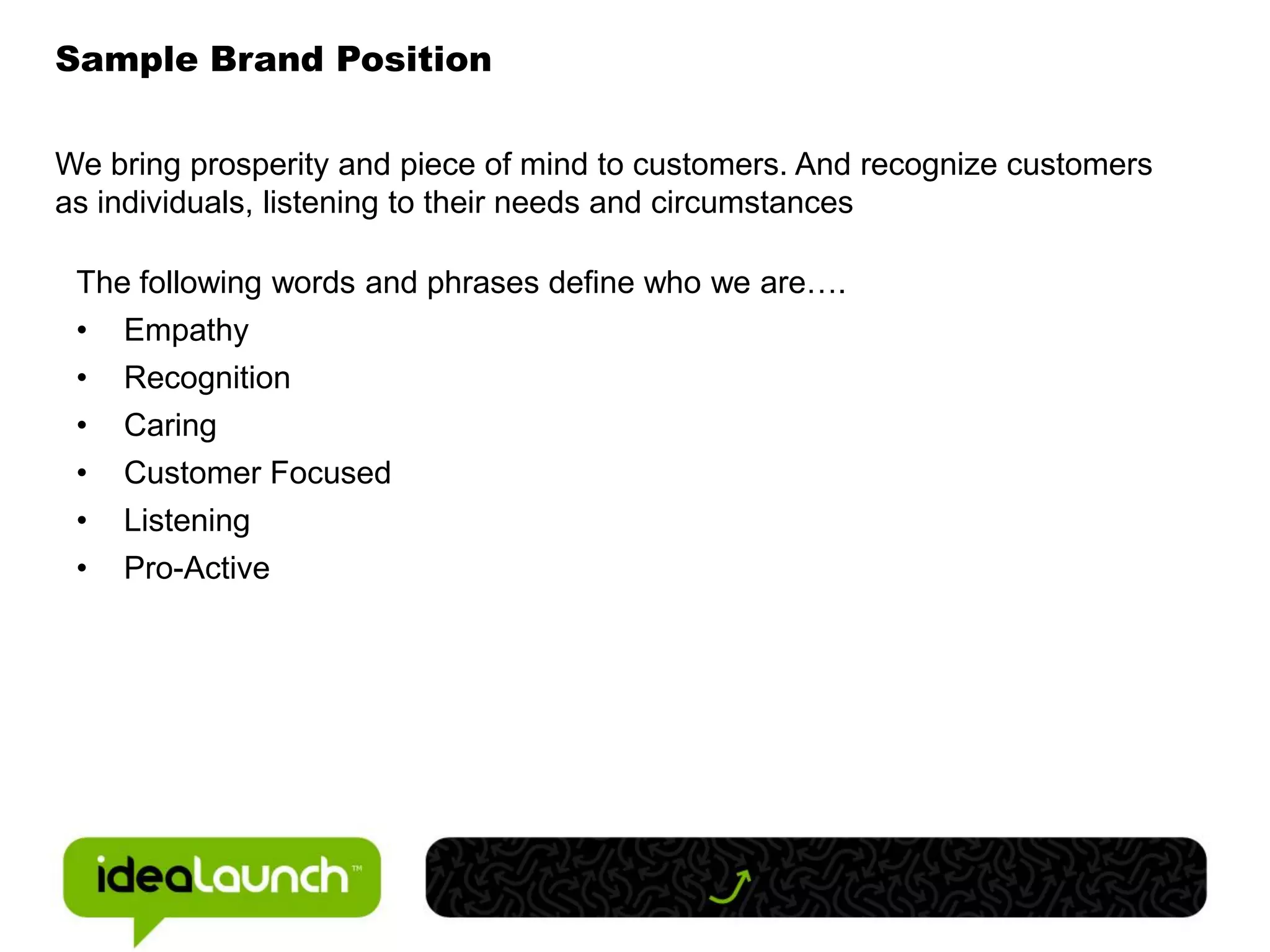 Sample Brand Position

We bring prosperity and piece of mind to customers. And recognize customers
as individuals, listening to their needs and circumstances

 The following words and phrases define who we are….
 •   Empathy
 •   Recognition
 •   Caring
 •   Customer Focused
 •   Listening
 •   Pro-Active
 