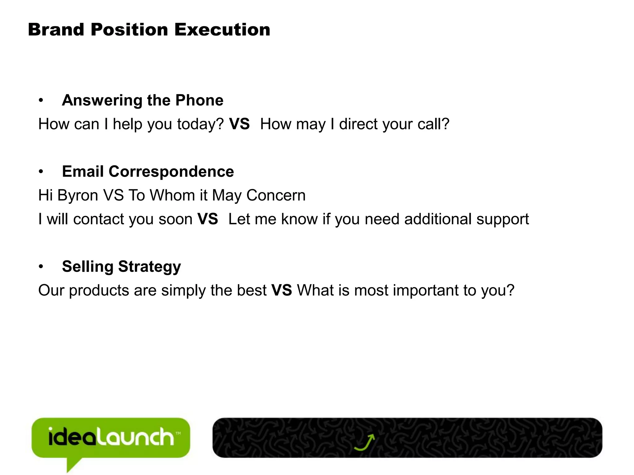 Brand Position Execution


 • Answering the Phone
 How can I help you today? VS How may I direct your call?


 • Email Correspondence
 Hi Byron VS To Whom it May Concern
 I will contact you soon VS Let me know if you need additional support


 • Selling Strategy
 Our products are simply the best VS What is most important to you?
 