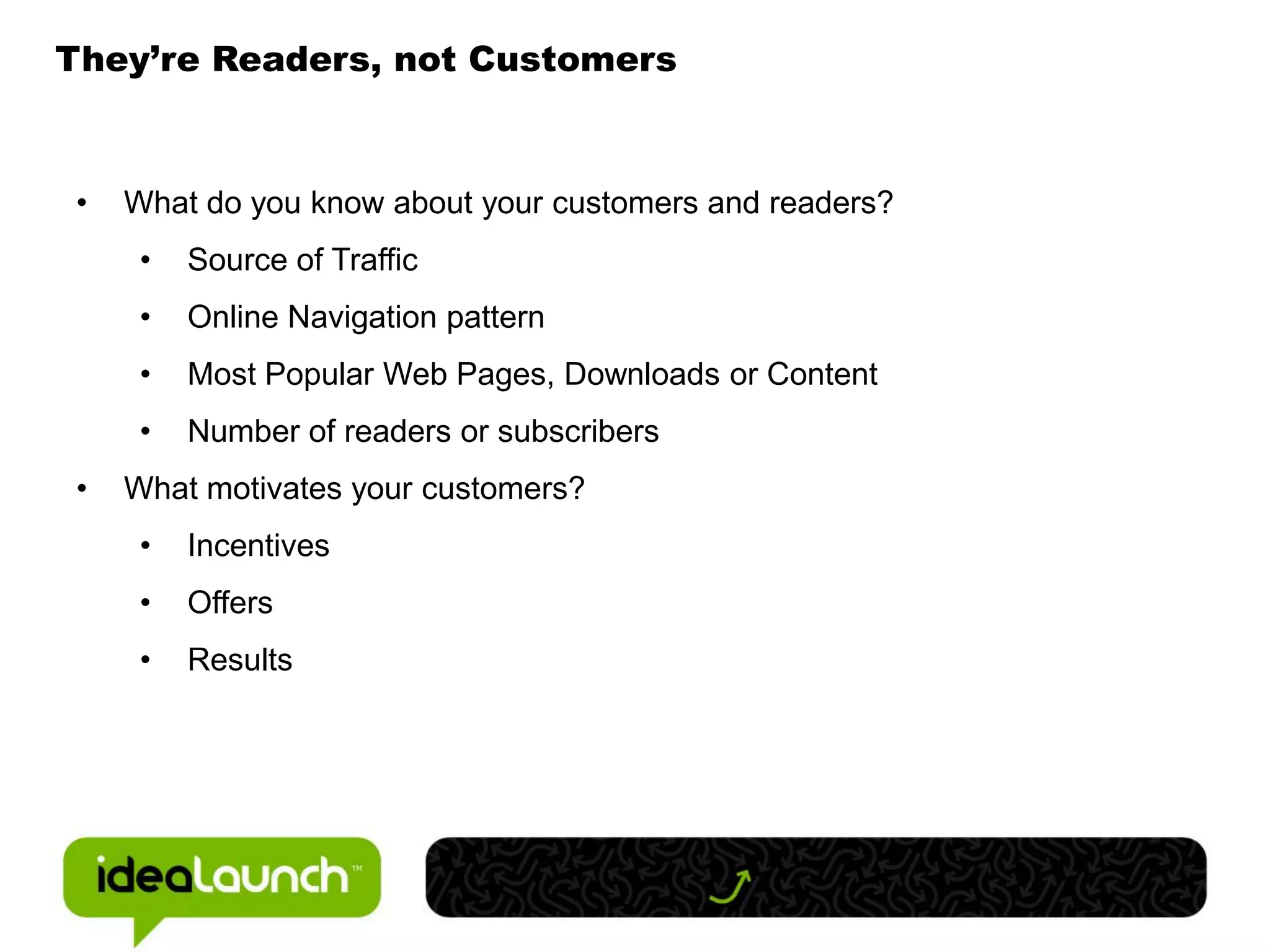 They’re Readers, not Customers



 •   What do you know about your customers and readers?
      •   Source of Traffic
      •   Online Navigation pattern
      •   Most Popular Web Pages, Downloads or Content
      •   Number of readers or subscribers
 •   What motivates your customers?
      •   Incentives
      •   Offers
      •   Results
 