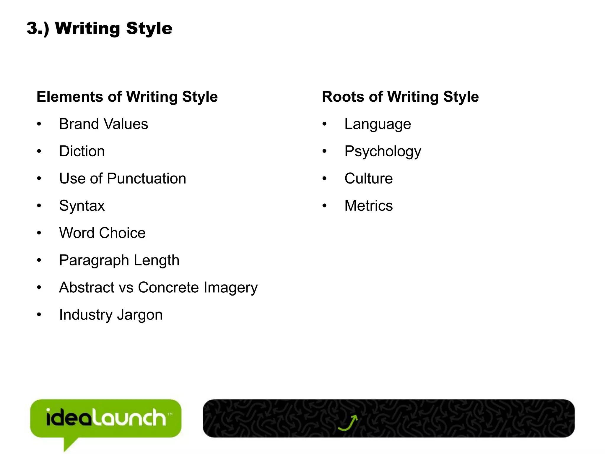 3.) Writing Style



 Elements of Writing Style          Roots of Writing Style
 •   Brand Values                   •   Language
 •   Diction                        •   Psychology
 •   Use of Punctuation             •   Culture
 •   Syntax                         •   Metrics
 •   Word Choice
 •   Paragraph Length
 •   Abstract vs Concrete Imagery
 •   Industry Jargon
 