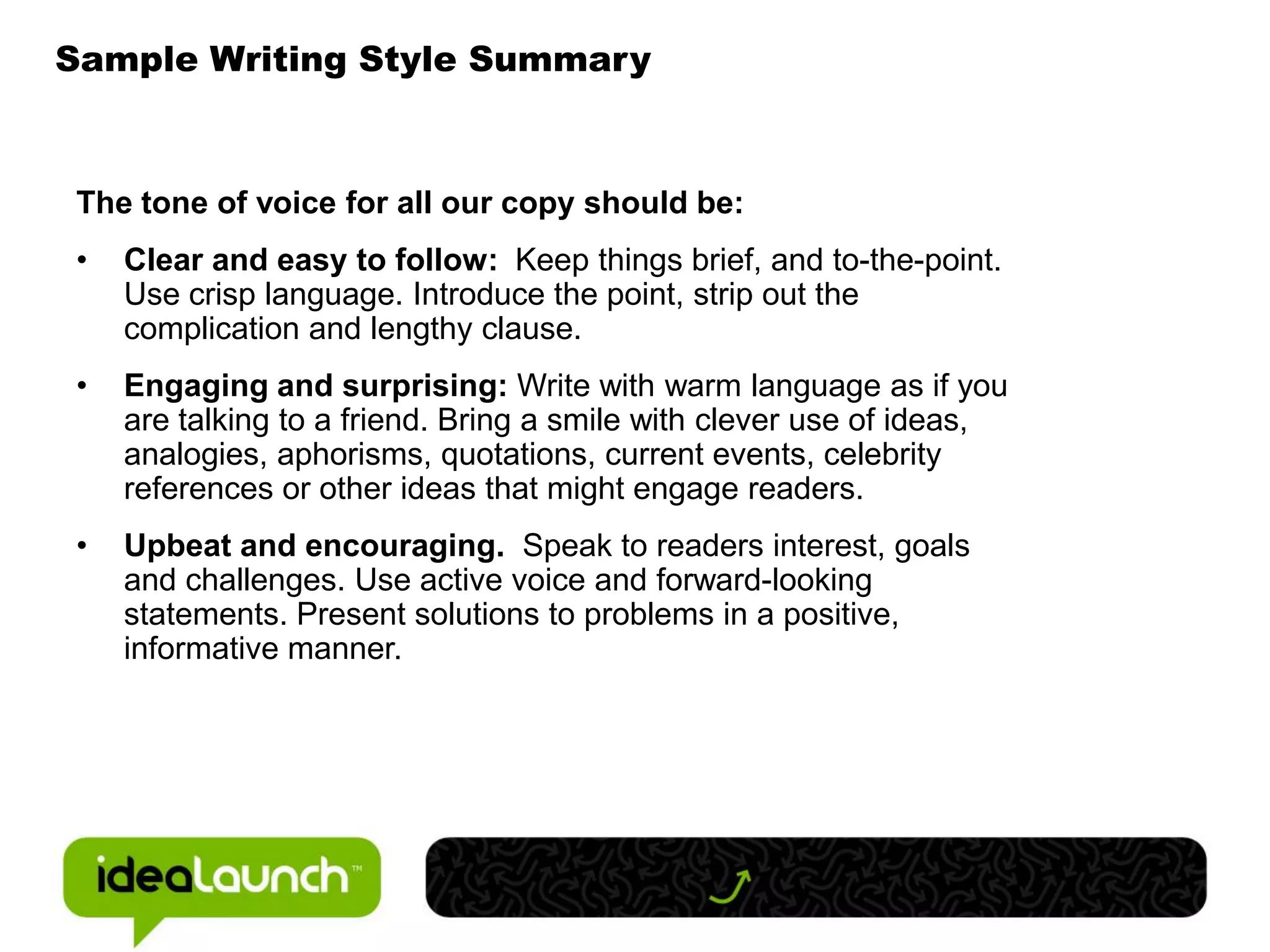 Sample Writing Style Summary



The tone of voice for all our copy should be:
•   Clear and easy to follow: Keep things brief, and to-the-point.
    Use crisp language. Introduce the point, strip out the
    complication and lengthy clause.
•   Engaging and surprising: Write with warm language as if you
    are talking to a friend. Bring a smile with clever use of ideas,
    analogies, aphorisms, quotations, current events, celebrity
    references or other ideas that might engage readers.
•   Upbeat and encouraging. Speak to readers interest, goals
    and challenges. Use active voice and forward-looking
    statements. Present solutions to problems in a positive,
    informative manner.
 