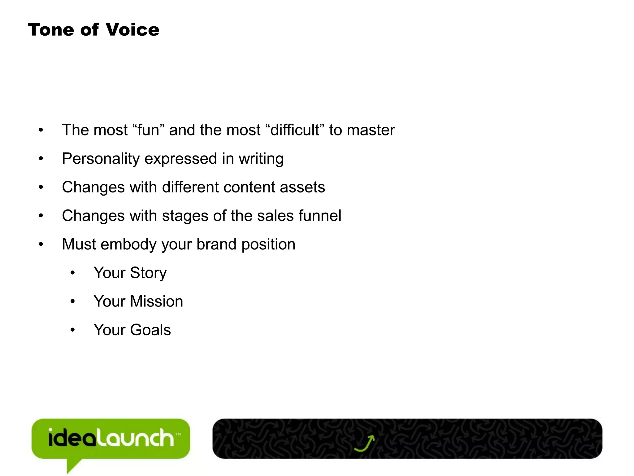 Tone of Voice




 •   The most “fun” and the most “difficult” to master
 •   Personality expressed in writing
 •   Changes with different content assets
 •   Changes with stages of the sales funnel
 •   Must embody your brand position
      •   Your Story
      •   Your Mission
      •   Your Goals
 