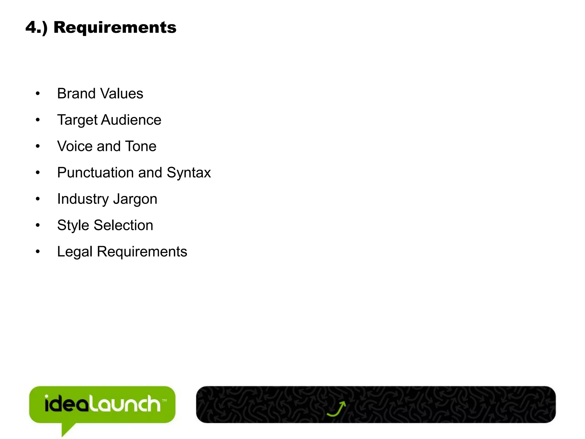 4.) Requirements



 •   Brand Values
 •   Target Audience
 •   Voice and Tone
 •   Punctuation and Syntax
 •   Industry Jargon
 •   Style Selection
 •   Legal Requirements
 