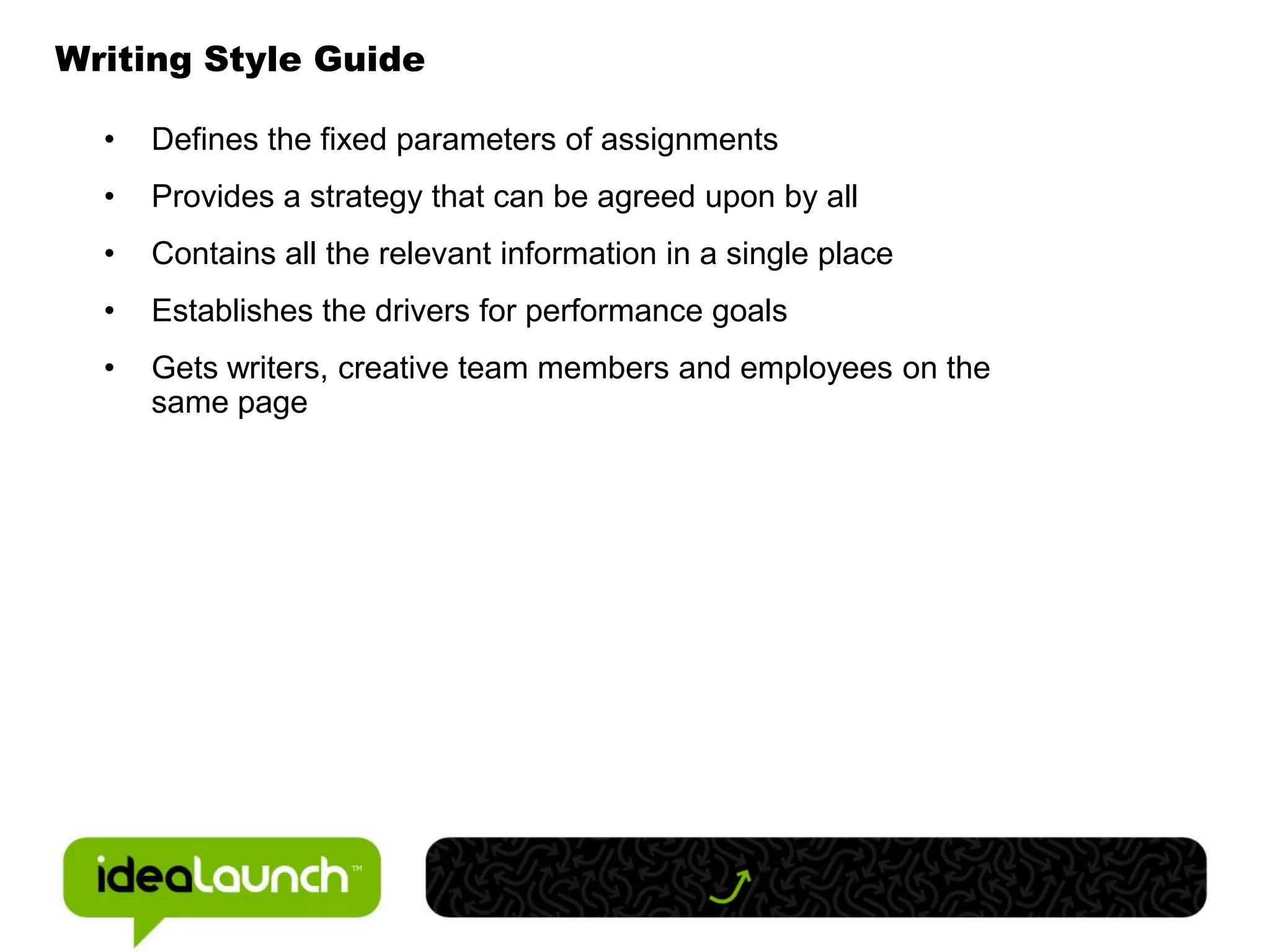 Writing Style Guide

  •   Defines the fixed parameters of assignments
  •   Provides a strategy that can be agreed upon by all
  •   Contains all the relevant information in a single place
  •   Establishes the drivers for performance goals
  •   Gets writers, creative team members and employees on the
      same page
 