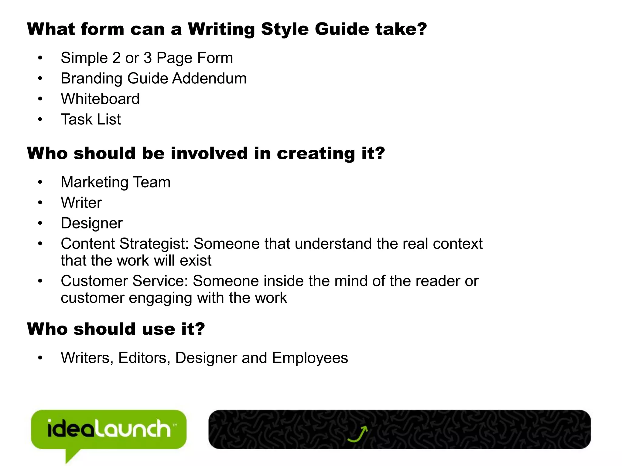 What form can a Writing Style Guide take?
 •   Simple 2 or 3 Page Form
 •   Branding Guide Addendum
 •   Whiteboard
 •   Task List

Who should be involved in creating it?
 •   Marketing Team
 •   Writer
 •   Designer
 •   Content Strategist: Someone that understand the real context
     that the work will exist
 •   Customer Service: Someone inside the mind of the reader or
     customer engaging with the work

Who should use it?
 •   Writers, Editors, Designer and Employees
 