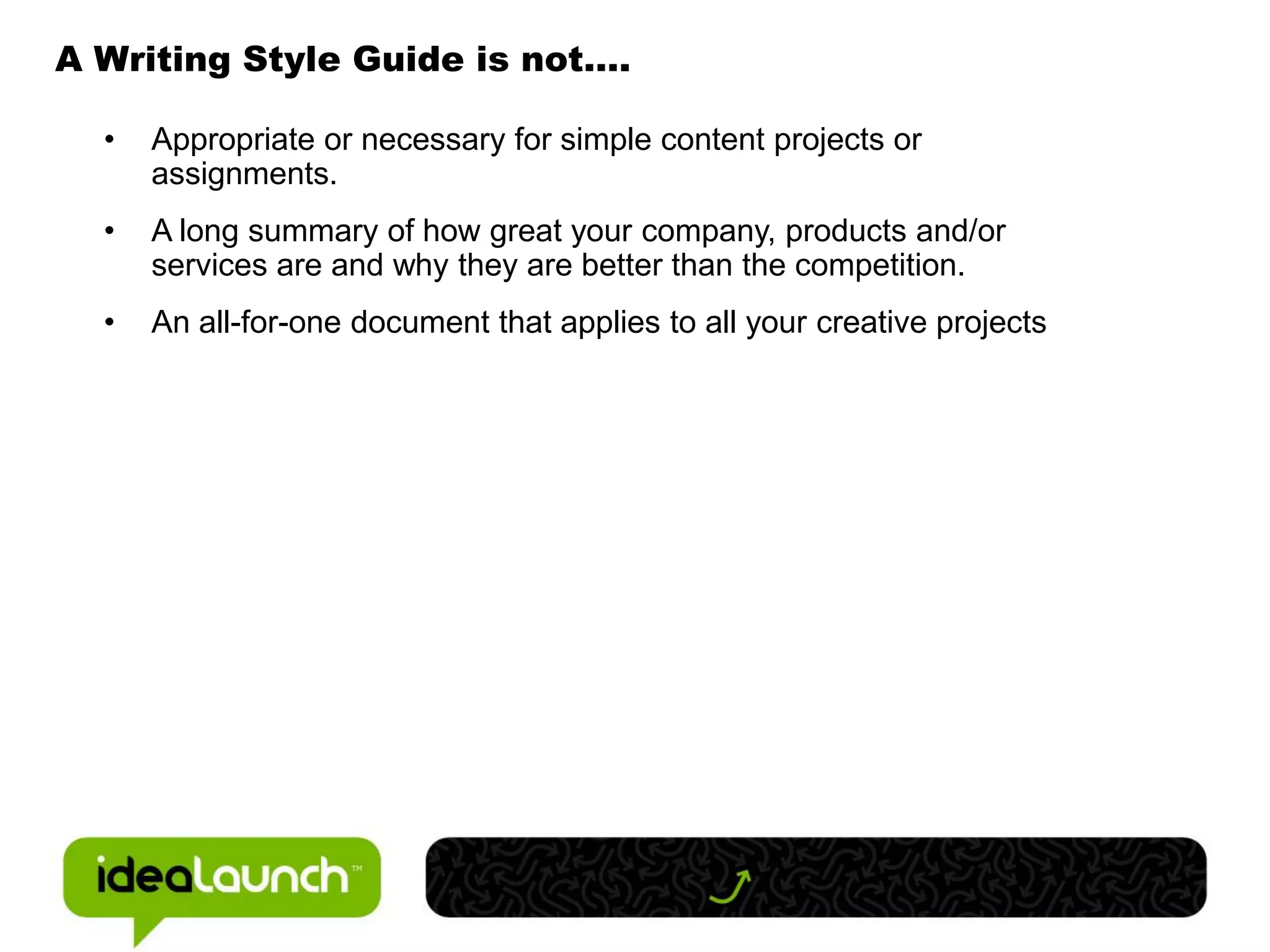 A Writing Style Guide is not….

  •   Appropriate or necessary for simple content projects or
      assignments.
  •   A long summary of how great your company, products and/or
      services are and why they are better than the competition.
  •   An all-for-one document that applies to all your creative projects
 