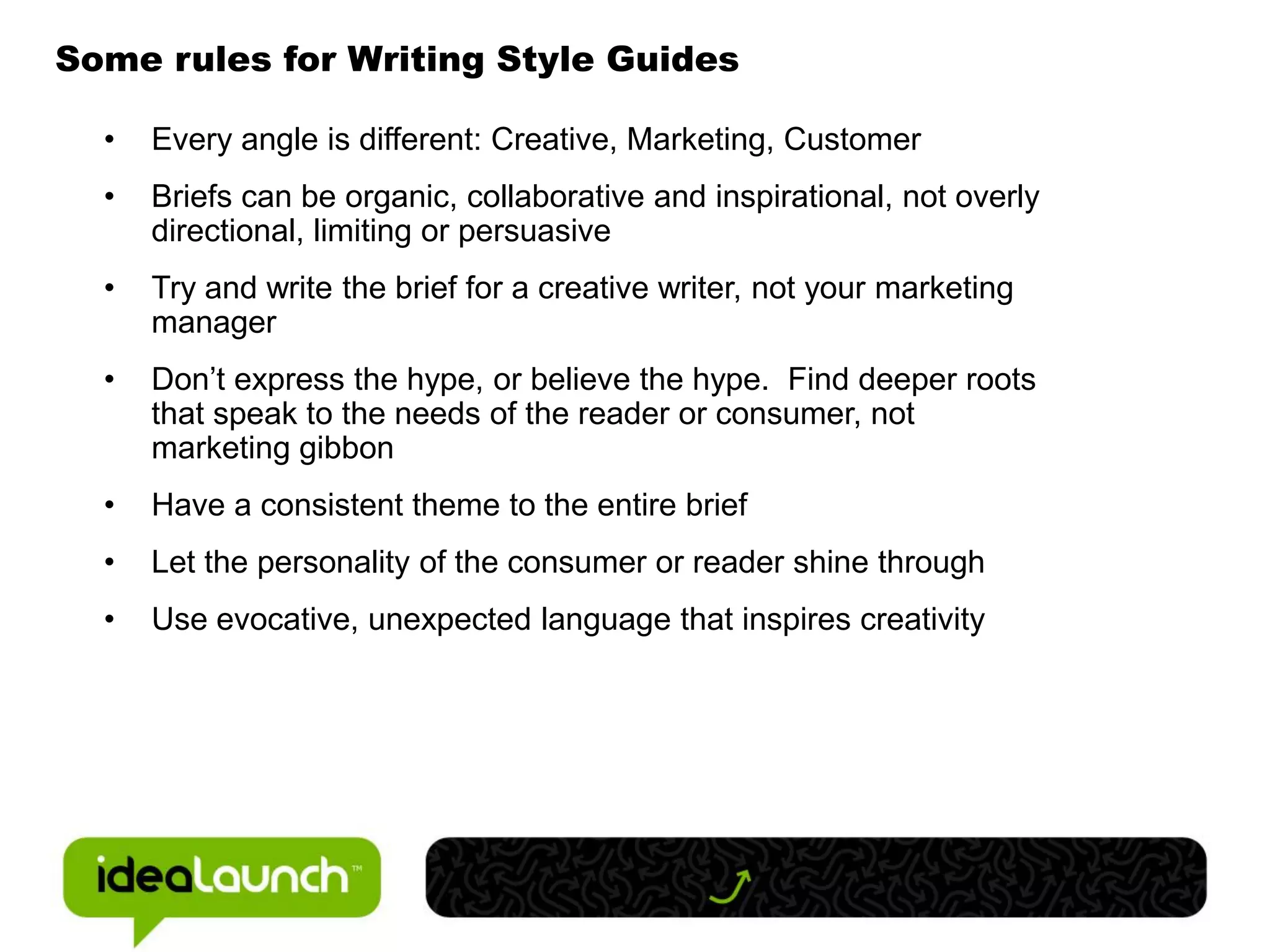 Some rules for Writing Style Guides

  •   Every angle is different: Creative, Marketing, Customer
  •   Briefs can be organic, collaborative and inspirational, not overly
      directional, limiting or persuasive
  •   Try and write the brief for a creative writer, not your marketing
      manager
  •   Don’t express the hype, or believe the hype. Find deeper roots
      that speak to the needs of the reader or consumer, not
      marketing gibbon
  •   Have a consistent theme to the entire brief
  •   Let the personality of the consumer or reader shine through
  •   Use evocative, unexpected language that inspires creativity
 