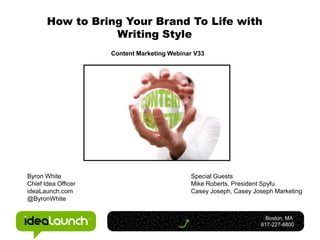 How to Bring Your Brand To Life with
                  Writing Style
                     Content Marketing Webinar V33




Byron White                                  Special Guests
Chief Idea Officer                           Mike Roberts, President Spyfu
ideaLaunch.com                               Casey Joseph, Casey Joseph Marketing
@ByronWhite


                                                                     Boston, MA
                                                                   617-227-8800
 