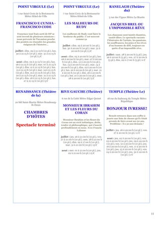 POINT VIRGULE (Le)                           POINT VIRGULE (Le)                            RANELAGH (Théâtre
                                                                                                   du)
  7 rue Saint Croix de la Bretonnerie          7 rue Saint Croix de la Bretonnerie
         Métro Hôtel-de-Ville                         Métro Hôtel-de-Ville                  5 rue des Vignes Métro La Muette

FRANCISCO E CUNHA -                             LES MALHEURS DE                              JACQUES BREL OU
  FRANCISCO CODE                                     RUDY                                   L'IMPOSSIBLE RÊVE
 Francisco tout frais sorti de HP se          Les malheurs de Rudy vont faire le            Les chansons sont tantôt chantées,
sent investi de plusieurs missions :           bonheur du public. C’est souvent              tantôt dites. Le spectacle raconte
nous prévenir de l'invasion proche                       comme ça                          l’itinéraire de l’artiste, les passions,
des poulets ou résoudre les grandes                                                        les souffrances, les joies et les rêves
       énigmes de l'histoire…                 juillet : dim. 29 à 20:00 h (10 pl.),           d’un homme de défi, toujours en
                                              lun. 30 à 20:00 h (10 pl.), mar. 31 à              quête d’un impossible rêve.
juillet : dim. 29 à 21:15 h (10 pl.), lun.            20:00 h (10 pl.) 5 €
 30 à 21:15 h (10 pl.), mar. 31 à 21:15 h                                                 juillet : sam. 28 à 20:00 h (5 pl.), jeu.
               (10 pl.) 5 €                   aout : dim. 05 à 20:00 h (10 pl.), lun.     26 à 20:00 h (5 pl.), ven. 27 à 20:00 h
                                              06 à 20:00 h (10 pl.), mar. 07 à 20:00        (5 pl.), dim. 29 à 17:00 h (5 pl.) 0 €
 aout : dim. 05 à 21:15 h (10 pl.), lun.       h (10 pl.), dim. 12 à 20:00 h (10 pl.),
06 à 21:15 h (10 pl.), mar. 07 à 21:15 h        lun. 13 à 20:00 h (10 pl.), mar. 14 à
(10 pl.), dim. 12 à 21:15 h (10 pl.), lun.   20:00 h (10 pl.), dim. 19 à 20:00 h (10
 13 à 21:15 h (10 pl.), mar. 14 à 21:15 h    pl.), lun. 20 à 20:00 h (10 pl.), mar. 21
(10 pl.), dim. 19 à 21:15 h (10 pl.), lun.     à 20:00 h (10 pl.), dim. 26 à 20:00 h
20 à 21:15 h (10 pl.), mar. 21 à 21:15 h     (10 pl.), lun. 27 à 20:00 h (10 pl.), mar.
(10 pl.), dim. 26 à 21:15 h (10 pl.), lun.            28 à 20:00 h (10 pl.) 5 €
        27 à 21:15 h (10 pl.) 5 €



RENAISSANCE (Théâtre                         RIVE GAUCHE (Théâtre)                          TEMPLE (Théâtre Le)
       de la)
                                              6 rue de la Gaîté Métro Edgar Quinet         18 rue du faubourg du Temple Métro
20 bld Saint-Martin Métro Strasbourg-                                                                   République
              St-Denis                         MONSIEUR IBRAHIM
                                                ET LES FLEURS DU                          BONJOUR IVRESSE!
        CHAMBRES                                     CORAN
         D'HÔTES                                                                            Benoît retrouve dans son coffre à
                                                                                          jouets une liste de choses qu'il s'était
                                               Monsieur Ibrahim et les fleurs du
                                                                                            promis de faire avant ses 30 ans.
                                              Coran est un récit initiatique, drôle,
Spectacle terminé                            tendre et philosophique, qui s'inscrit
                                                                                             Problème : il a 30 ans demain !
                                             profondément en nous. Avec Francis
                                                            Lalanne                       juillet : jeu. 26 à 20:00 h (10 pl.), ven.
                                                                                                 27 à 20:00 h (10 pl.) 11 €
                                             juillet : jeu. 26 à 21:00 h (10 pl.), ven.
                                             27 à 21:00 h (10 pl.), sam. 28 à 21:00 h      aout : jeu. 02 à 20:00 h (10 pl.), ven.
                                               (10 pl.), dim. 29 à 17:00 h (10 pl.),      03 à 20:00 h (10 pl.), jeu. 09 à 20:00 h
                                                  mar. 31 à 21:00 h (10 pl.) 15 €         (10 pl.), ven. 10 à 20:00 h (10 pl.), jeu.
                                                                                          16 à 20:00 h (10 pl.), ven. 17 à 20:00 h
                                              aout : mer. 01 à 21:00 h (10 pl.), jeu.     (10 pl.), jeu. 23 à 20:00 h (10 pl.), ven.
                                                   02 à 21:00 h (10 pl.) 15 €             24 à 20:00 h (10 pl.), jeu. 30 à 20:00 h
                                                                                                          (10 pl.) 11 €




                                                                                                                                       11
 