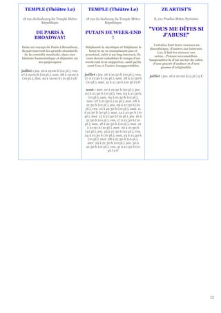TEMPLE (Théâtre Le)                          TEMPLE (Théâtre Le)                                 ZE ARTIST'S

 18 rue du faubourg du Temple Métro           18 rue du faubourg du Temple Métro              8, rue Pradier Métro Pyrénées
              République                                   République

                                                                                           "VOUS ME DÎTES SI
          DE PARIS À                         PUTAIN DE WEEK-END
         BROADWAY!                                    !
                                                                                               J'ABUSE"
                                                                                              Certains font leurs courses en
Dans un voyage de Paris à Broadway,          Stéphanie la mystique et Stéphane le
                                                                                           discothèque, d'autres sur internet.
ils parcourront les grands standards           bourru ne se connaissent pas et
                                                                                                Lui, il fait les siennes sur
  de la comédie musicale, dans une           pourtant, suite à un bug internet, ils
                                                                                              scène...Prenez un comédien.
histoire humoristique et déjantée où         vont devoir cohabiter le temps d'un
                                                                                           Saupoudrez-le d'un nectar de culot,
           les quiproquos                    week-end et se supporter, sauf qu'ils
                                                                                             d'une pincée d'audace et d'une
                                              sont l'un et l'autre insupportables
                                                                                                  gousse d'originalité.
juillet : jeu. 26 à 19:00 h (10 pl.), ven.
27 à 19:00 h (10 pl.), sam. 28 à 19:00 h     juillet : jeu. 26 à 21:30 h (10 pl.), ven.    juillet : jeu. 26 à 20:00 h (5 pl.) 5 €
 (10 pl.), dim. 29 à 19:00 h (10 pl.) 9 €    27 à 21:30 h (10 pl.), sam. 28 à 21:30 h
                                              (10 pl.), mar. 31 à 21:30 h (10 pl.) 9 €

                                              aout : mer. 01 à 21:30 h (10 pl.), jeu.
                                             02 à 21:30 h (10 pl.), ven. 03 à 21:30 h
                                                 (10 pl.), sam. 04 à 21:30 h (10 pl.),
                                               mar. 07 à 21:30 h (10 pl.), mer. 08 à
                                               21:30 h (10 pl.), jeu. 09 à 21:30 h (10
                                              pl.), ven. 10 à 21:30 h (10 pl.), sam. 11
                                             à 21:30 h (10 pl.), mar. 14 à 21:30 h (10
                                             pl.), mer. 15 à 21:30 h (10 pl.), jeu. 16 à
                                               21:30 h (10 pl.), ven. 17 à 21:30 h (10
                                             pl.), sam. 18 à 21:30 h (10 pl.), mar. 21
                                                à 21:30 h (10 pl.), mer. 22 à 21:30 h
                                              (10 pl.), jeu. 23 à 21:30 h (10 pl.), ven.
                                             24 à 21:30 h (10 pl.), sam. 25 à 21:30 h
                                                 (10 pl.), mar. 28 à 21:30 h (10 pl.),
                                                mer. 29 à 21:30 h (10 pl.), jeu. 30 à
                                               21:30 h (10 pl.), ven. 31 à 21:30 h (10
                                                                pl.) 9 €




                                                                                                                                     12
 